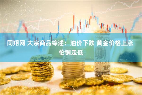 同翔网 大宗商品综述：油价下跌 黄金价格上涨 伦铜走低