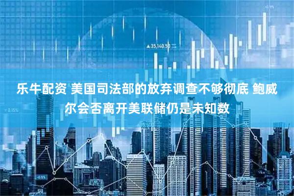 乐牛配资 美国司法部的放弃调查不够彻底 鲍威尔会否离开美联储仍是未知数